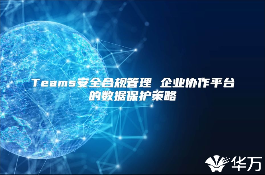 Teams安全合規(guī)管理 企業(yè)協(xié)作平臺(tái)的數(shù)據(jù)保護(hù)策略