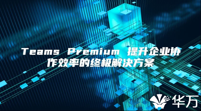 Teams Premium 提升企業(yè)協(xié)作效率的終極解決方案
