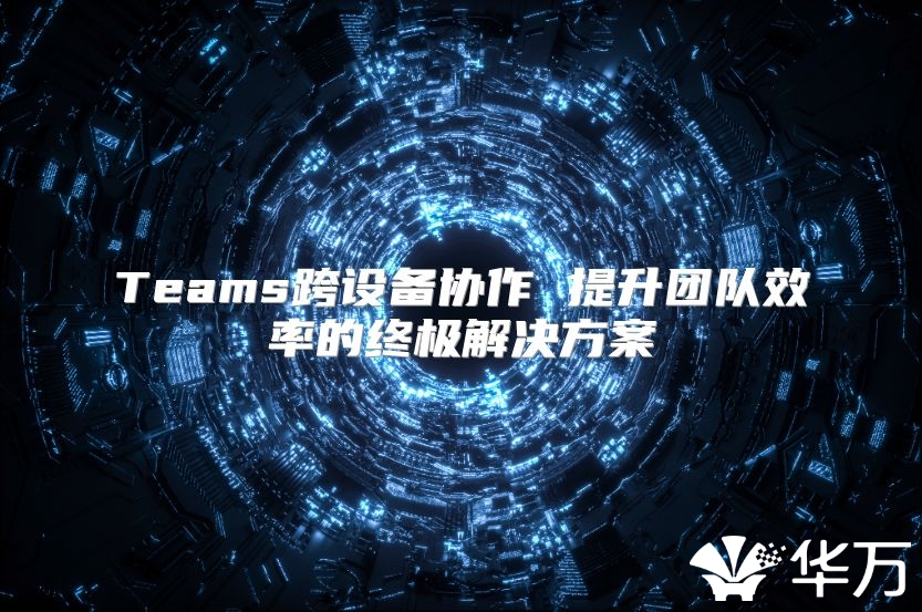 Teams跨設(shè)備協(xié)作 提升團(tuán)隊(duì)效率的終極解決方案