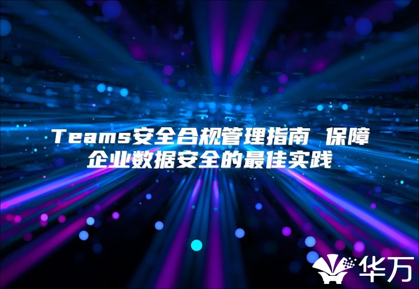 Teams安全合規(guī)管理指南 保障企業(yè)數(shù)據(jù)安全的最佳實(shí)踐