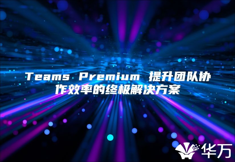 Teams Premium 提升團隊協(xié)作效率的終極解決方案