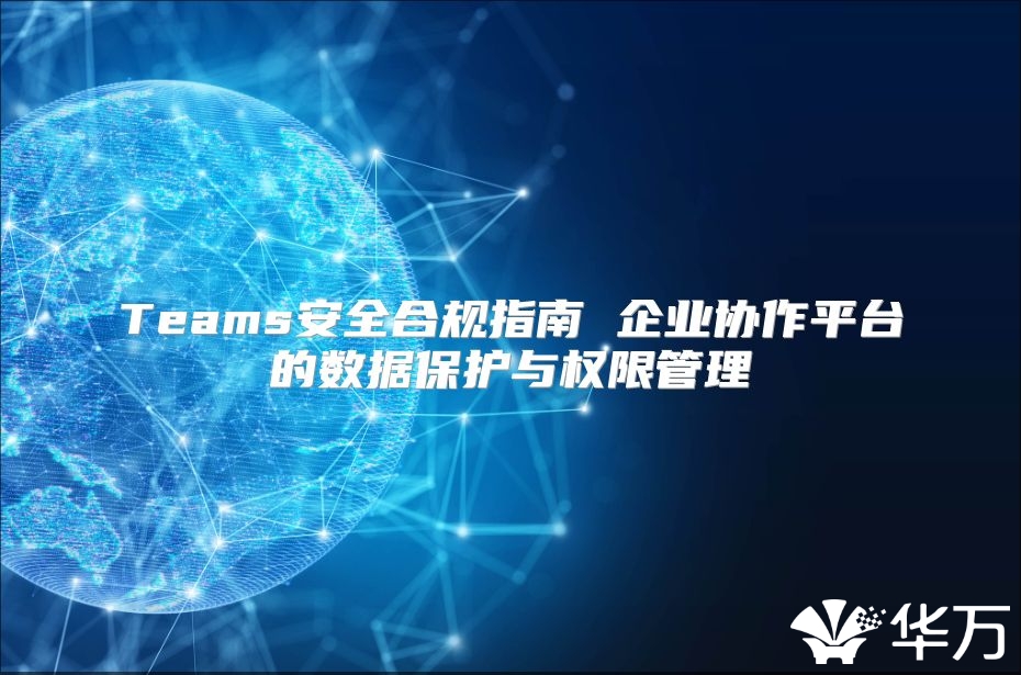 Teams安全合規(guī)指南 企業(yè)協(xié)作平臺的數(shù)據(jù)保護與權(quán)限管理