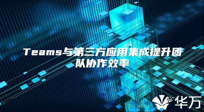 Teams與第三方應用集成提升團隊協作效率