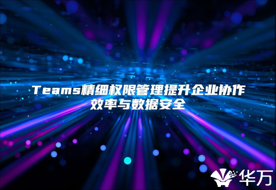 Teams精細(xì)權(quán)限管理提升企業(yè)協(xié)作效率與數(shù)據(jù)安全