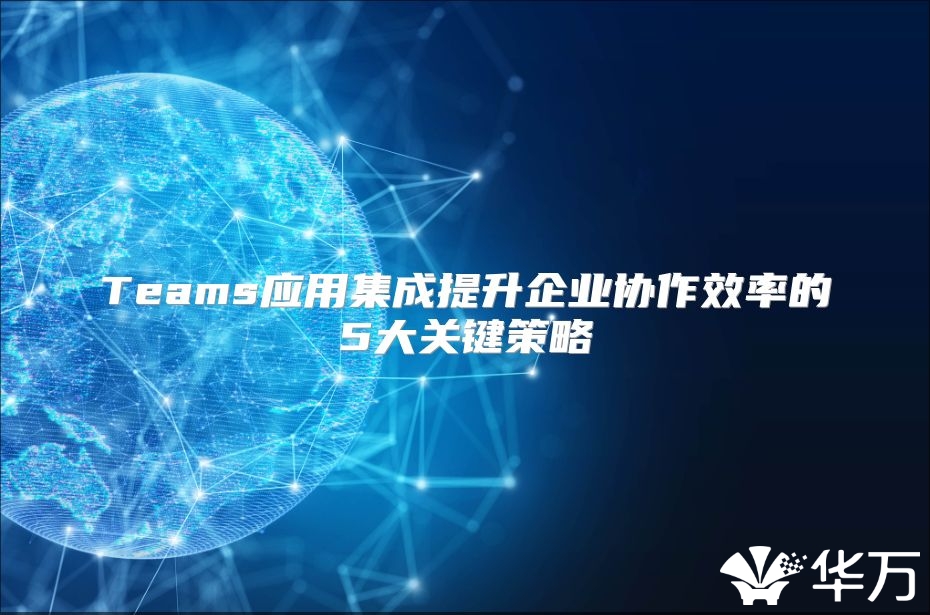 Teams應(yīng)用集成提升企業(yè)協(xié)作效率的5大關(guān)鍵策略