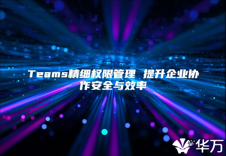 Teams精細權限管理 提升企業(yè)協(xié)作安全與效率