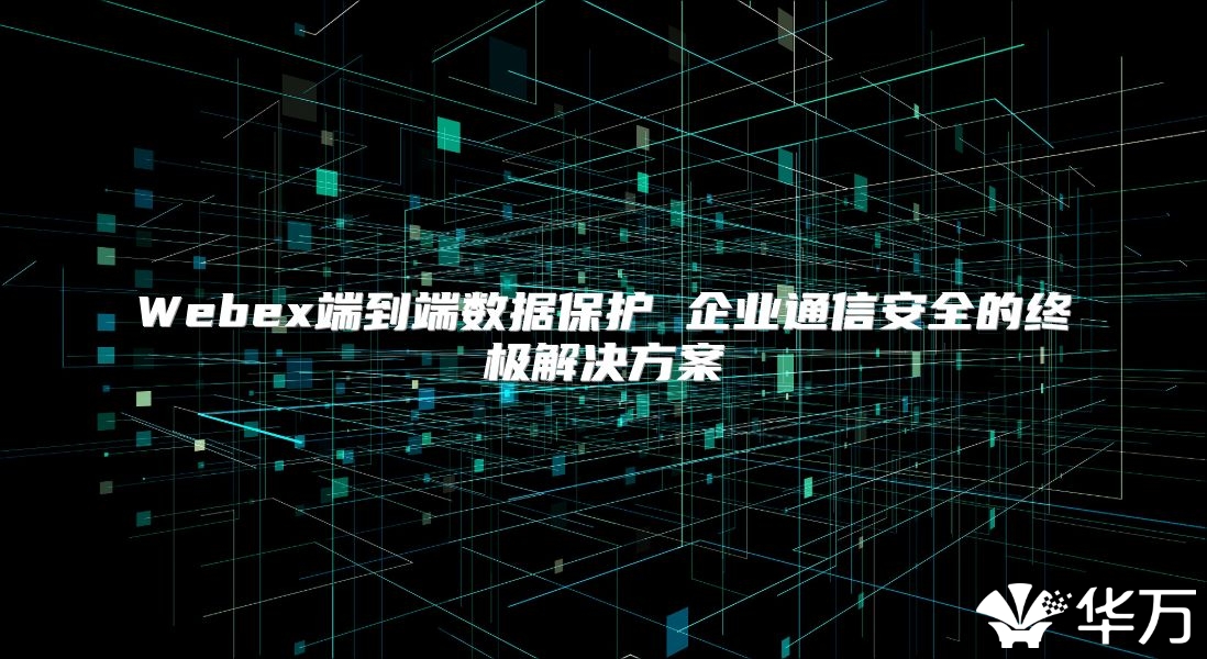 Webex端到端數(shù)據(jù)保護(hù) 企業(yè)通信安全的終極解決方案