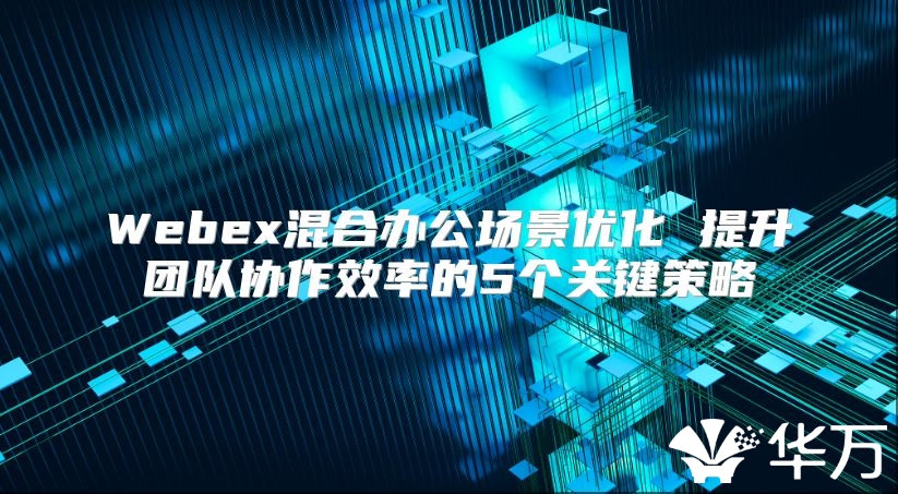 Webex混合辦公場景優(yōu)化 提升團(tuán)隊(duì)協(xié)作效率的5個關(guān)鍵策略