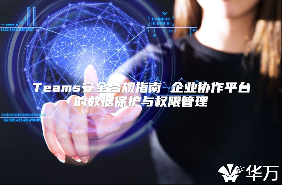 Teams安全合規指南 企業協作平臺的數據保護與權限管理