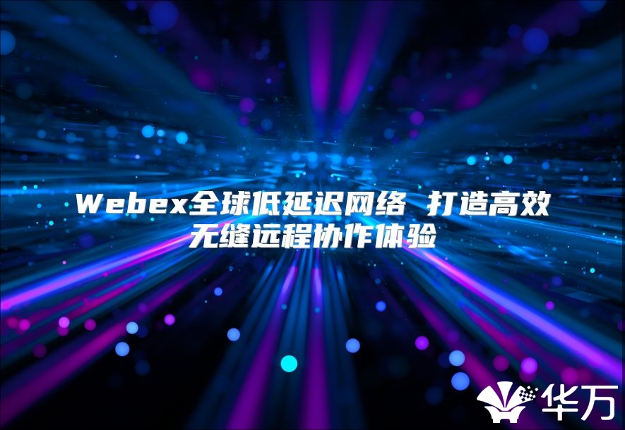 Webex全球低延遲網(wǎng)絡(luò) 打造高效無縫遠(yuǎn)程協(xié)作體驗(yàn)