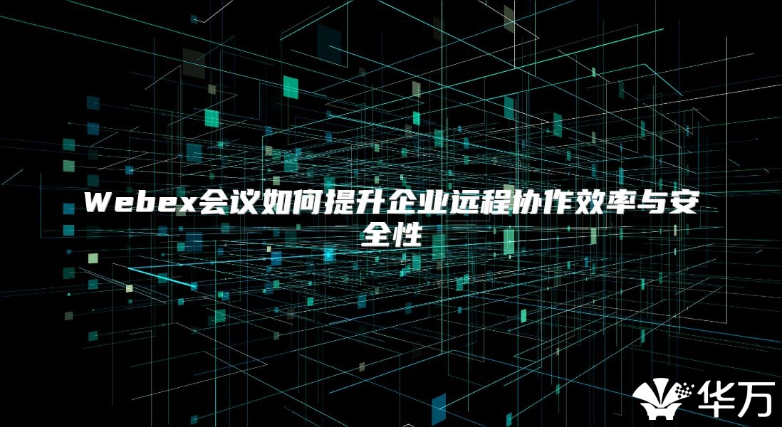 Webex會議如何提升企業(yè)遠(yuǎn)程協(xié)作效率與安全性