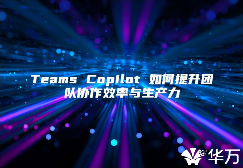 Teams Copilot 如何提升團(tuán)隊(duì)協(xié)作效率與生產(chǎn)力