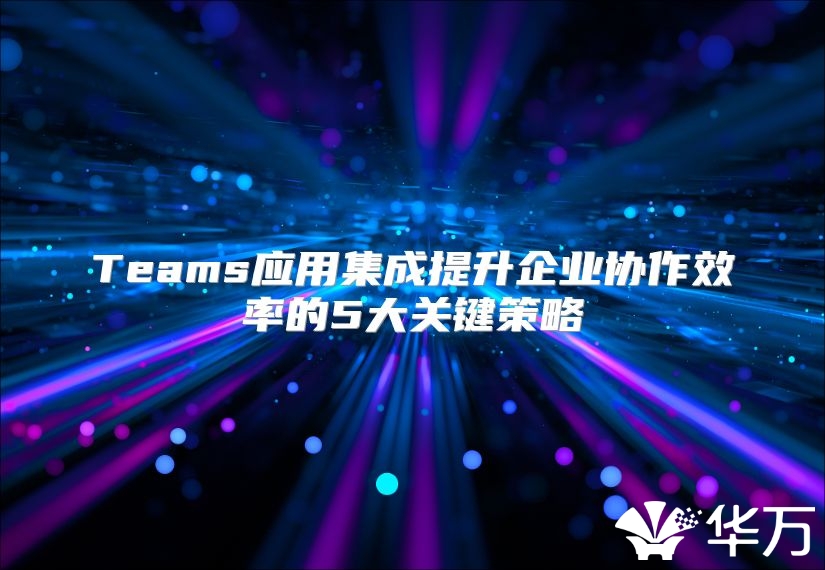 Teams應(yīng)用集成提升企業(yè)協(xié)作效率的5大關(guān)鍵策略