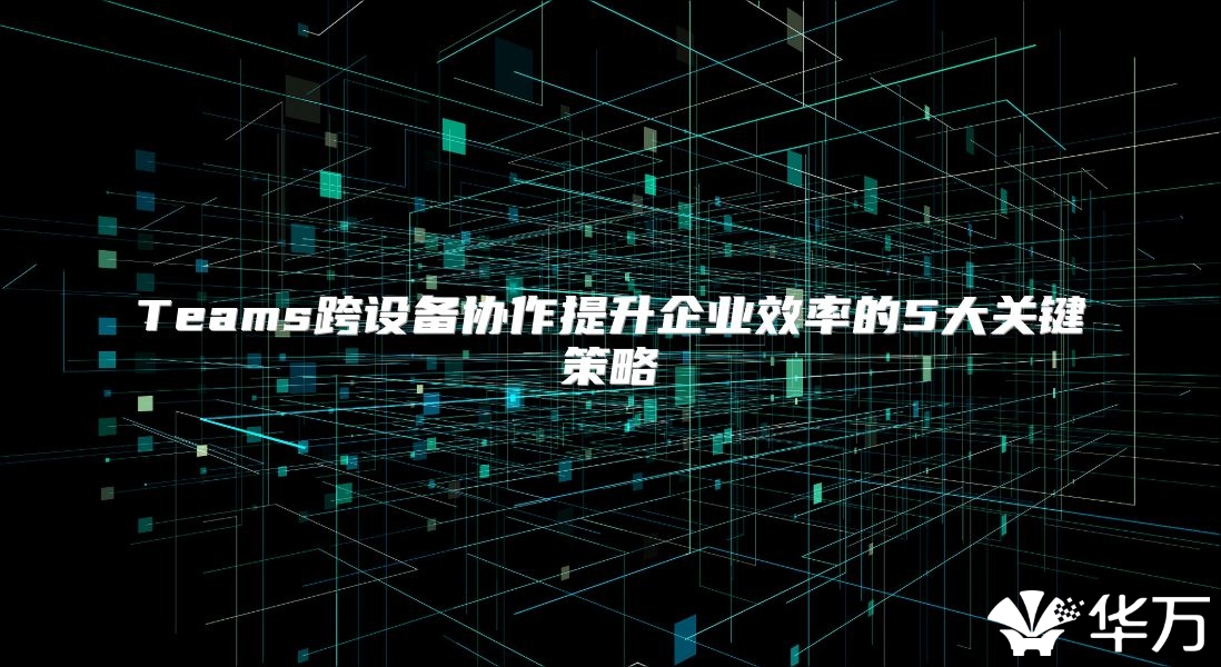 Teams跨設(shè)備協(xié)作提升企業(yè)效率的5大關(guān)鍵策略