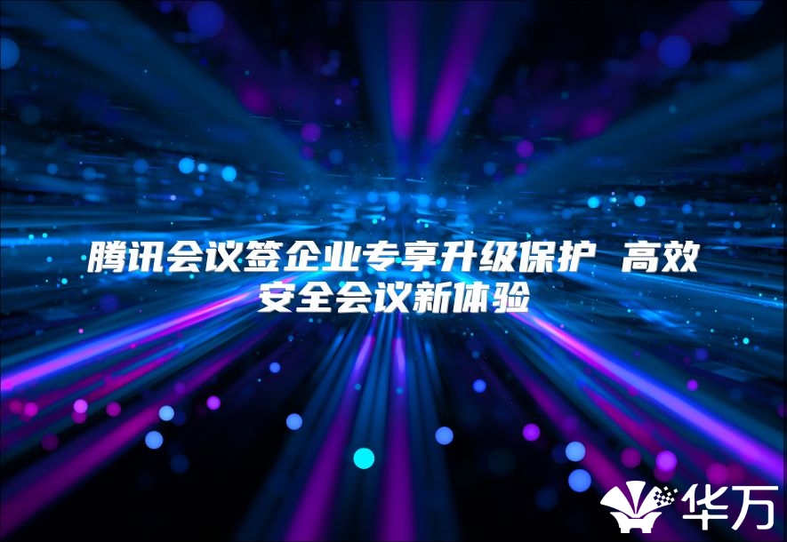 騰訊會議簽企業(yè)專享升級保護 高效安全會議新體驗