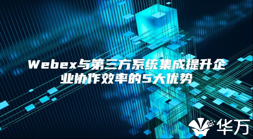 Webex與第三方系統集成提升企業協作效率的5大優勢