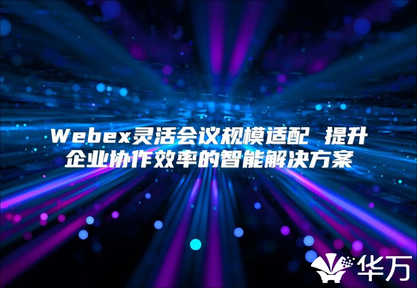 Webex靈活會議規(guī)模適配 提升企業(yè)協(xié)作效率的智能解決方案
