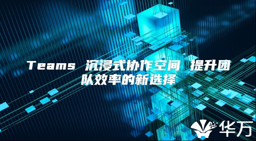 Teams 沉浸式協(xié)作空間 提升團(tuán)隊(duì)效率的新選擇