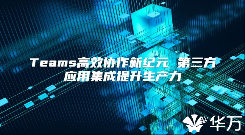 Teams高效協(xié)作新紀(jì)元 第三方應(yīng)用集成提升生產(chǎn)力