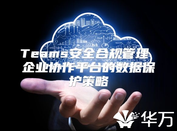 Teams安全合規管理 企業協作平臺的數據保護策略