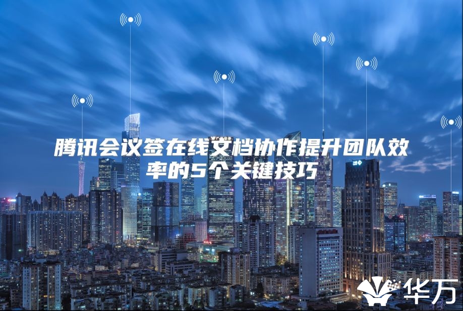 騰訊會議簽在線文檔協作提升團隊效率的5個關鍵技巧