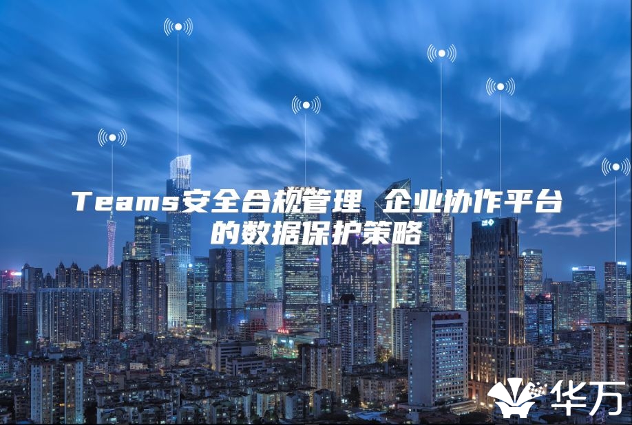 Teams安全合規管理 企業協作平臺的數據保護策略