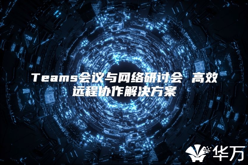 Teams會議與網(wǎng)絡研討會 高效遠程協(xié)作解決方案