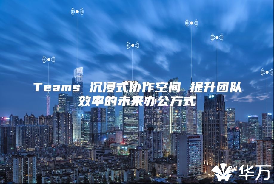 Teams 沉浸式協(xié)作空間 提升團(tuán)隊(duì)效率的未來辦公方式