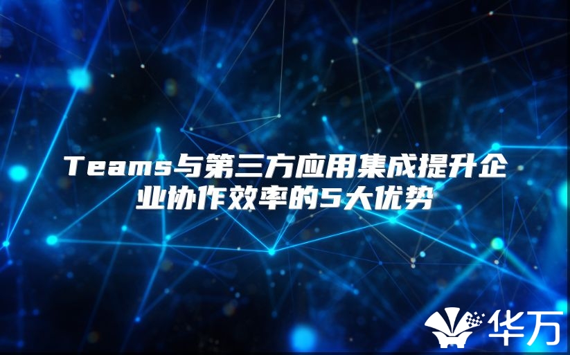 Teams與第三方應(yīng)用集成提升企業(yè)協(xié)作效率的5大優(yōu)勢(shì)