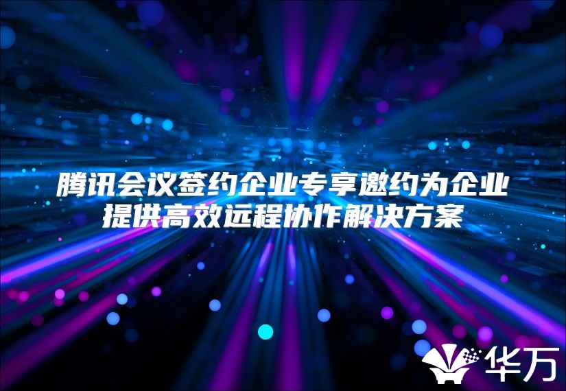 騰訊會議簽約企業專享邀約為企業提供高效遠程協作解決方案