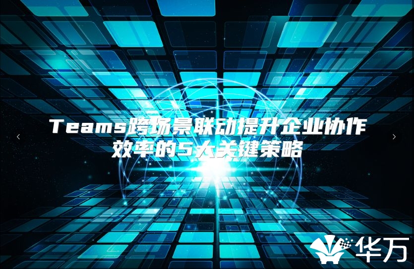 Teams跨場景聯動提升企業協作效率的5大關鍵策略