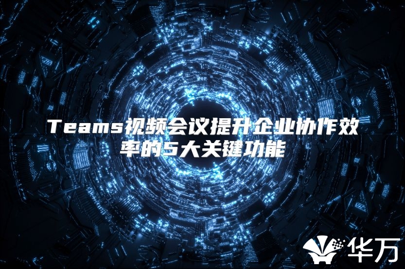 Teams視頻會議提升企業協作效率的5大關鍵功能