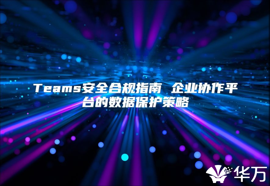 Teams安全合規指南 企業協作平臺的數據保護策略