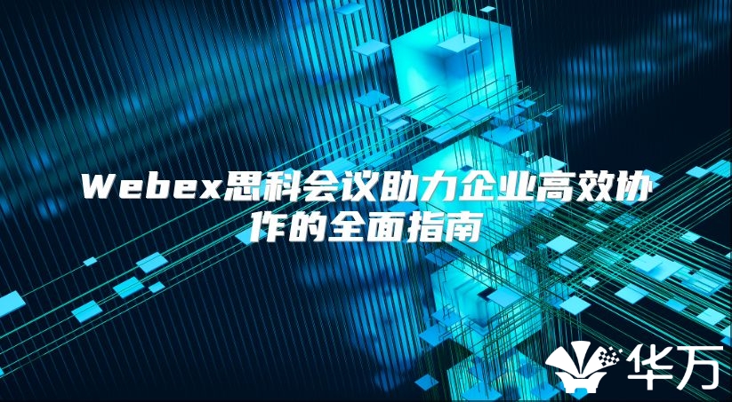 Webex思科會(huì)議助力企業(yè)高效協(xié)作的全面指南